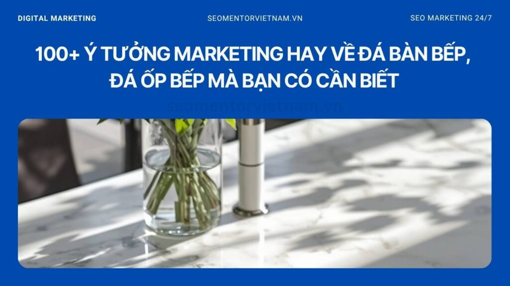 100+ ý tưởng marketing hay về đá bàn bếp, đá ốp bếp mà bạn có cần biết